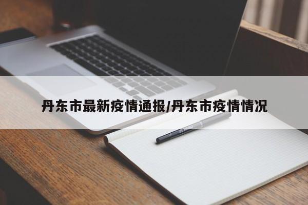 丹东市最新疫情通报/丹东市疫情情况