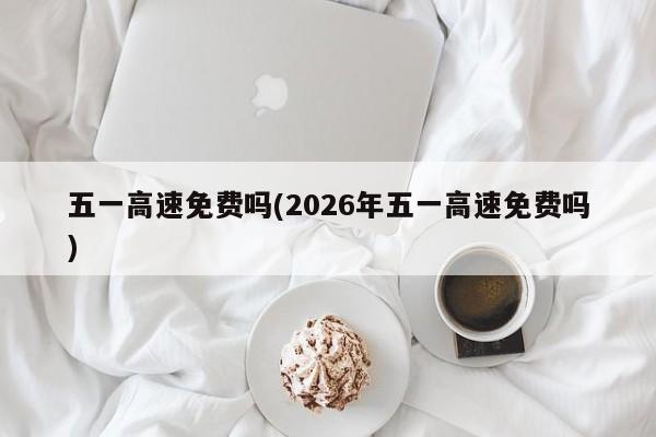 五一高速免费吗(2026年五一高速免费吗)