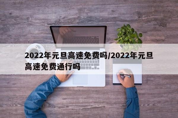 2022年元旦高速免费吗/2022年元旦高速免费通行吗