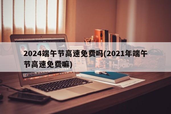 2024端午节高速免费吗(2021年端午节高速免费嘛)