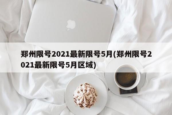 郑州限号2021最新限号5月(郑州限号2021最新限号5月区域)