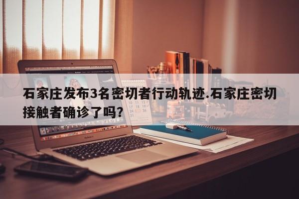 石家庄发布3名密切者行动轨迹.石家庄密切接触者确诊了吗?