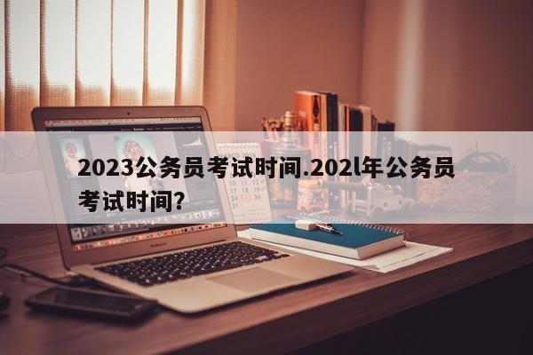 2023公务员考试时间.202l年公务员考试时间?
