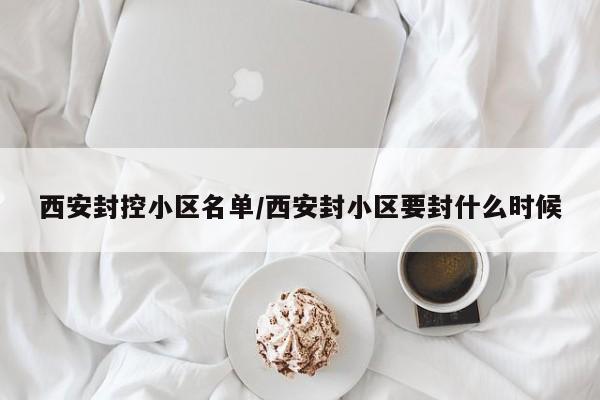 西安封控小区名单/西安封小区要封什么时候