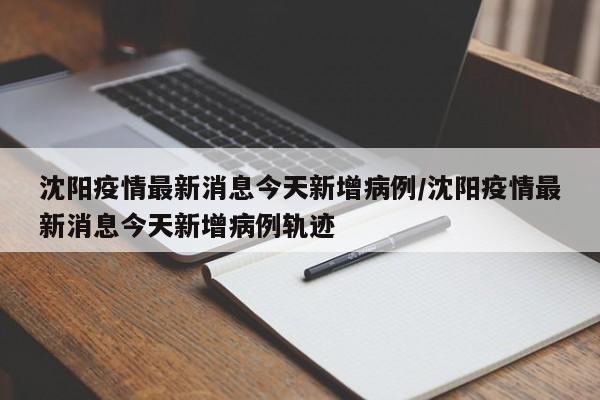 沈阳疫情最新消息今天新增病例/沈阳疫情最新消息今天新增病例轨迹