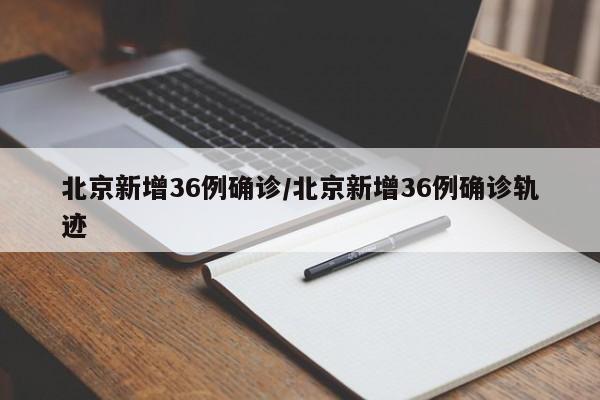 北京新增36例确诊/北京新增36例确诊轨迹