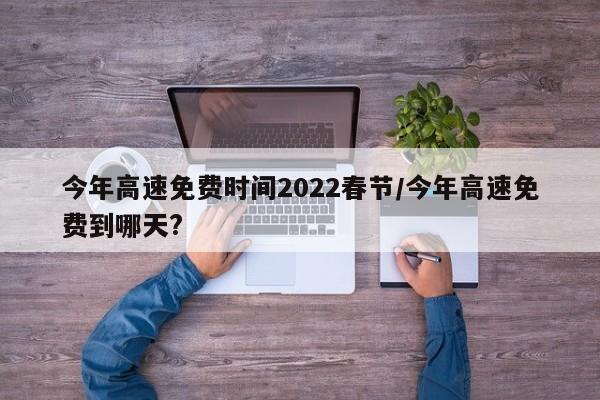 今年高速免费时间2022春节/今年高速免费到哪天?