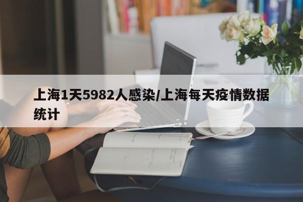 上海1天5982人感染/上海每天疫情数据统计