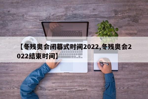 【冬残奥会闭幕式时间2022,冬残奥会2022结束时间】