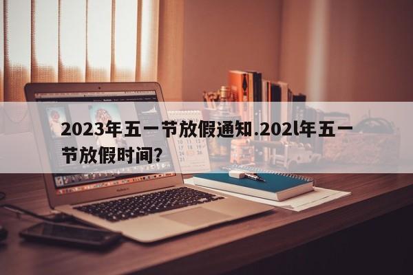 2023年五一节放假通知.202l年五一节放假时间?