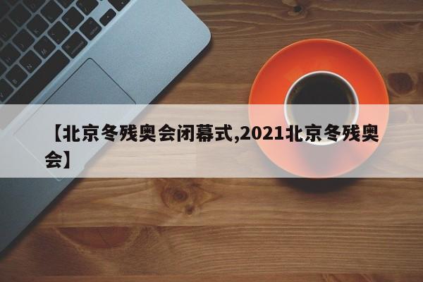 【北京冬残奥会闭幕式,2021北京冬残奥会】