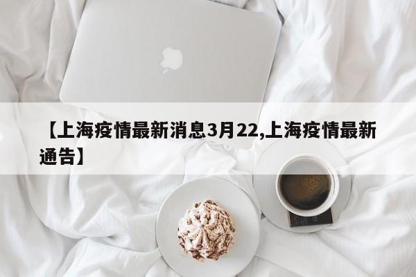 【上海疫情最新消息3月22,上海疫情最新通告】