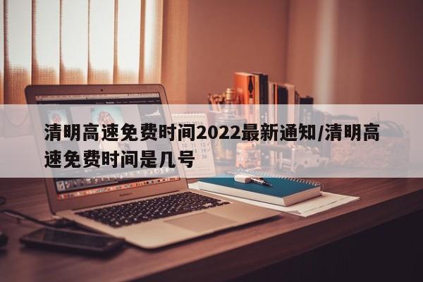 清明高速免费时间2022最新通知/清明高速免费时间是几号