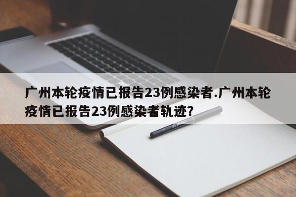 广州本轮疫情已报告23例感染者.广州本轮疫情已报告23例感染者轨迹?