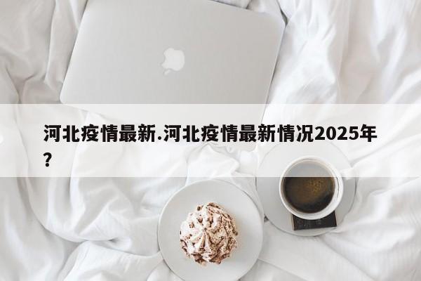 河北疫情最新.河北疫情最新情况2025年?
