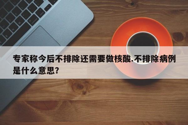 专家称今后不排除还需要做核酸.不排除病例是什么意思?