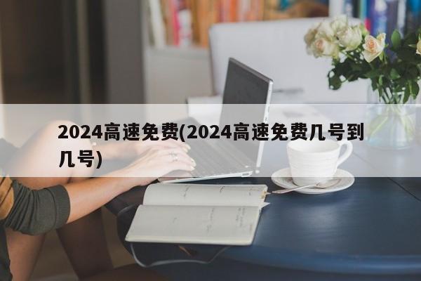 2024高速免费(2024高速免费几号到几号)