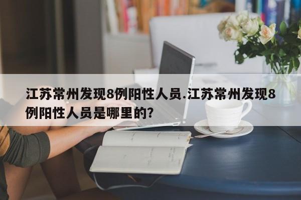 江苏常州发现8例阳性人员.江苏常州发现8例阳性人员是哪里的?