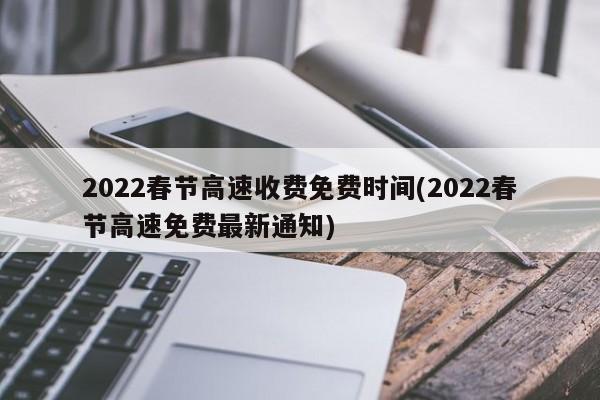 2022春节高速收费免费时间(2022春节高速免费最新通知)