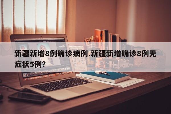 新疆新增8例确诊病例.新疆新增确诊8例无症状5例?