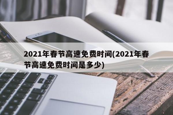 2021年春节高速免费时间(2021年春节高速免费时间是多少)