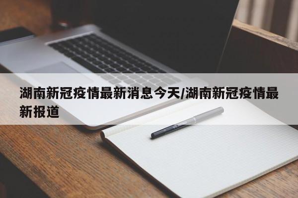 湖南新冠疫情最新消息今天/湖南新冠疫情最新报道