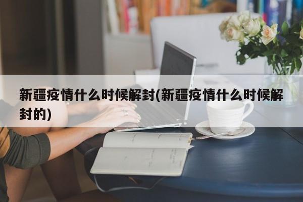 新疆疫情什么时候解封(新疆疫情什么时候解封的)