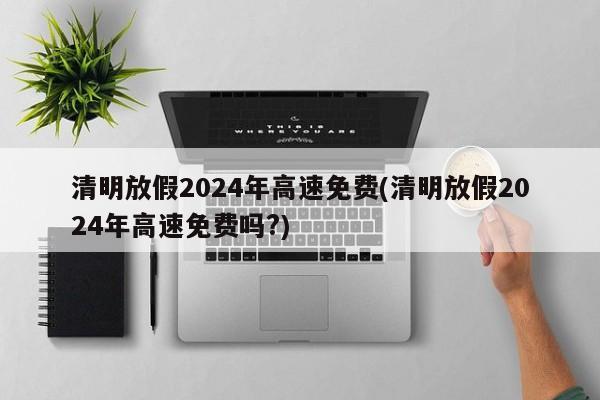 清明放假2024年高速免费(清明放假2024年高速免费吗?)