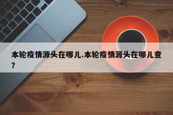本轮疫情源头在哪儿.本轮疫情源头在哪儿查?