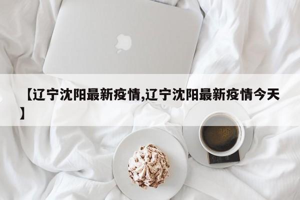 【辽宁沈阳最新疫情,辽宁沈阳最新疫情今天】