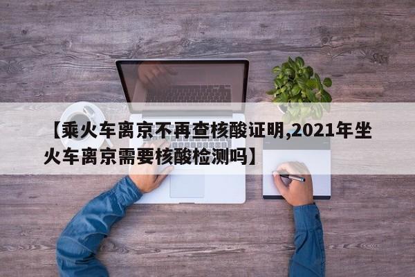 【乘火车离京不再查核酸证明,2021年坐火车离京需要核酸检测吗】