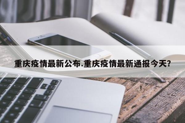 重庆疫情最新公布.重庆疫情最新通报今天?