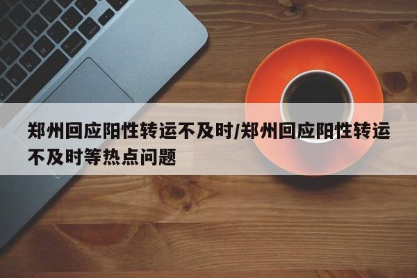 郑州回应阳性转运不及时/郑州回应阳性转运不及时等热点问题