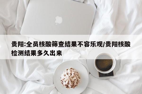 贵阳:全员核酸筛查结果不容乐观/贵阳核酸检测结果多久出来