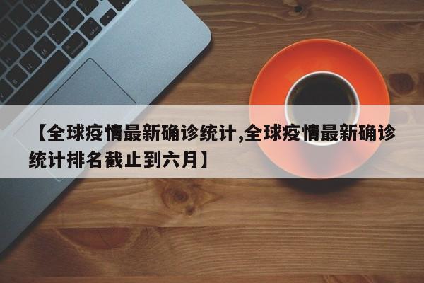 【全球疫情最新确诊统计,全球疫情最新确诊统计排名截止到六月】