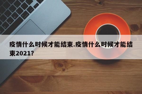 疫情什么时候才能结束.疫情什么时候才能结束2021?