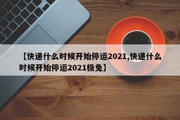 【快递什么时候开始停运2021,快递什么时候开始停运2021极兔】
