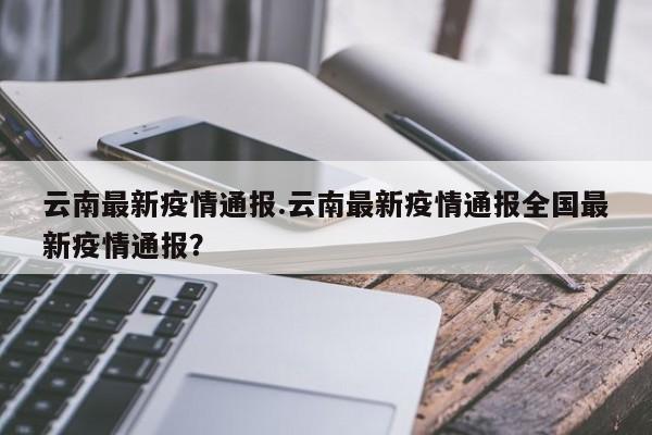 云南最新疫情通报.云南最新疫情通报全国最新疫情通报?