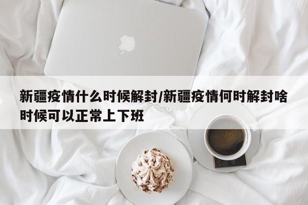 新疆疫情什么时候解封/新疆疫情何时解封啥时候可以正常上下班