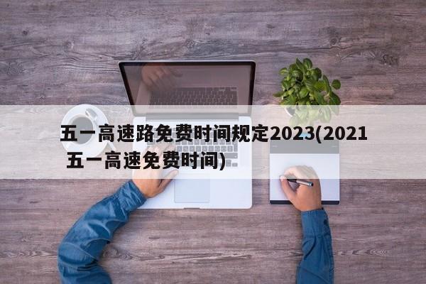 五一高速路免费时间规定2023(2021 五一高速免费时间)