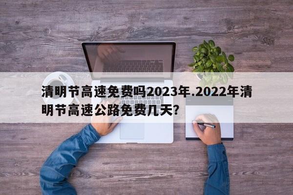 清明节高速免费吗2023年.2022年清明节高速公路免费几天?