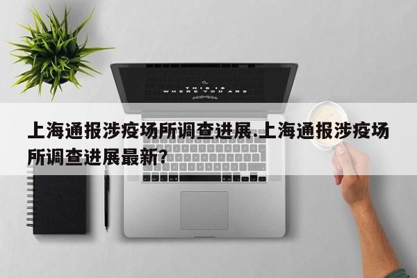 上海通报涉疫场所调查进展.上海通报涉疫场所调查进展最新?