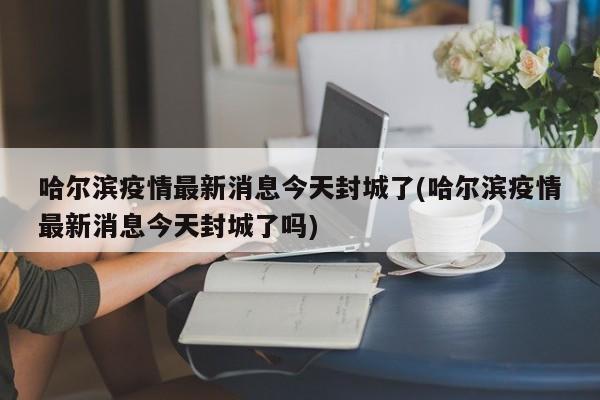 哈尔滨疫情最新消息今天封城了(哈尔滨疫情最新消息今天封城了吗)