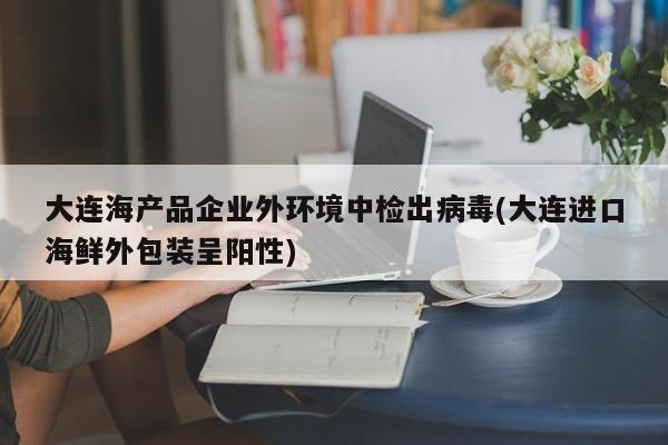 大连海产品企业外环境中检出病毒(大连进口海鲜外包装呈阳性)