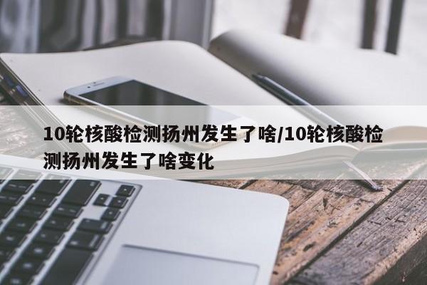 10轮核酸检测扬州发生了啥/10轮核酸检测扬州发生了啥变化