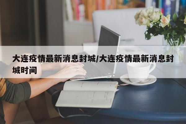 大连疫情最新消息封城/大连疫情最新消息封城时间