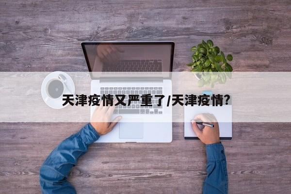 天津疫情又严重了/天津疫情?