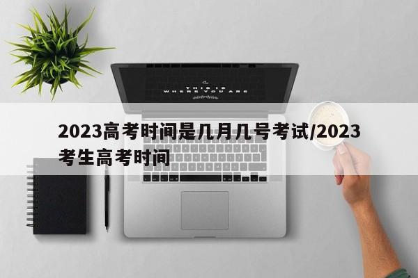 2023高考时间是几月几号考试/2023考生高考时间