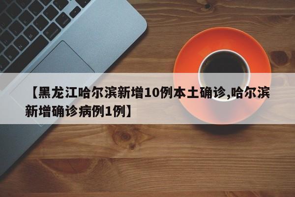 【黑龙江哈尔滨新增10例本土确诊,哈尔滨新增确诊病例1例】