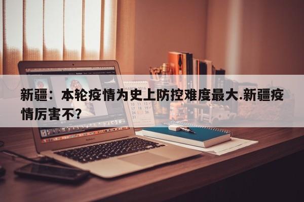 新疆:本轮疫情为史上防控难度最大.新疆疫情厉害不?